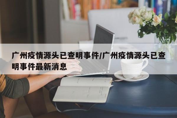 广州疫情源头已查明事件/广州疫情源头已查明事件最新消息