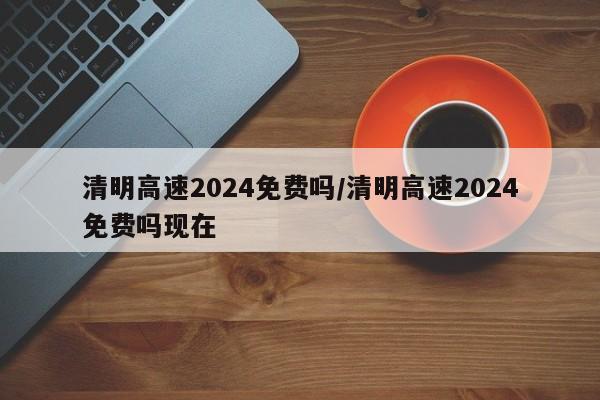 清明高速2024免费吗/清明高速2024免费吗现在