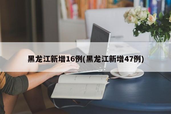 黑龙江新增16例(黑龙江新增47例)