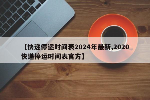【快递停运时间表2024年最新,2020快递停运时间表官方】