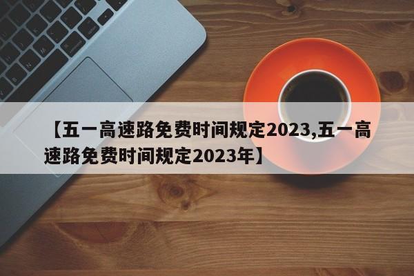 【五一高速路免费时间规定2023,五一高速路免费时间规定2023年】