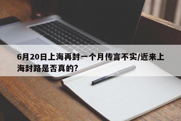 6月20日上海再封一个月传言不实/近来上海封路是否真的?
