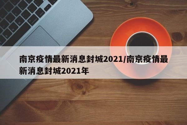 南京疫情最新消息封城2021/南京疫情最新消息封城2021年