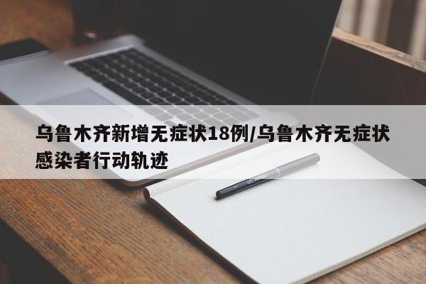 乌鲁木齐新增无症状18例/乌鲁木齐无症状感染者行动轨迹
