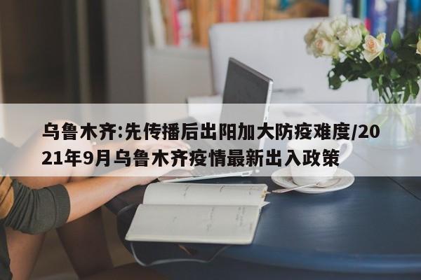 乌鲁木齐:先传播后出阳加大防疫难度/2021年9月乌鲁木齐疫情最新出入政策