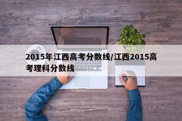2015年江西高考分数线/江西2015高考理科分数线