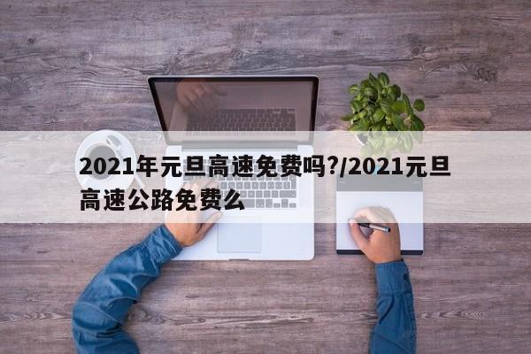 2021年元旦高速免费吗?/2021元旦高速公路免费么