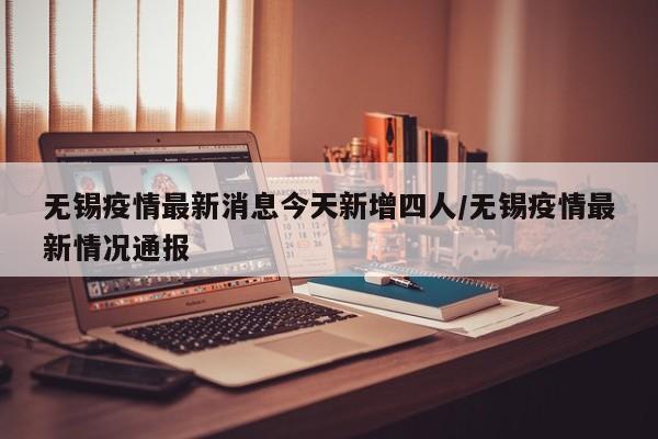 无锡疫情最新消息今天新增四人/无锡疫情最新情况通报