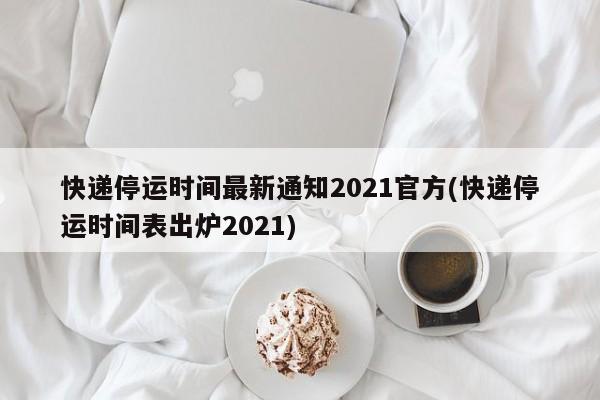 快递停运时间最新通知2021官方(快递停运时间表出炉2021)