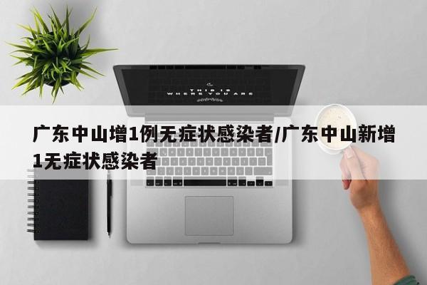 广东中山增1例无症状感染者/广东中山新增1无症状感染者