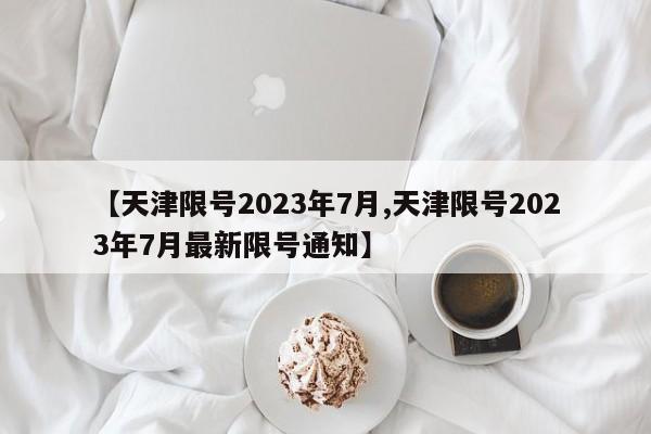 【天津限号2023年7月,天津限号2023年7月最新限号通知】
