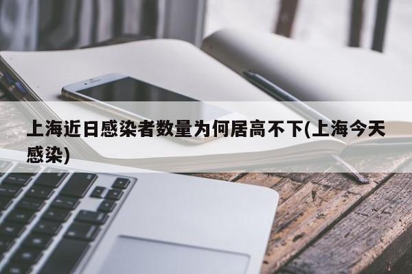 上海近日感染者数量为何居高不下(上海今天感染)