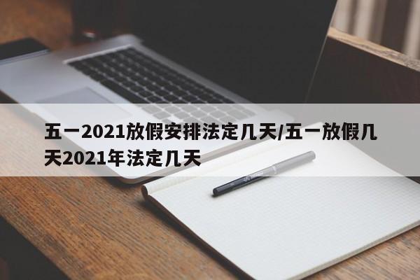 五一2021放假安排法定几天/五一放假几天2021年法定几天
