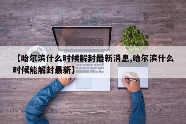 【哈尔滨什么时候解封最新消息,哈尔滨什么时候能解封最新】