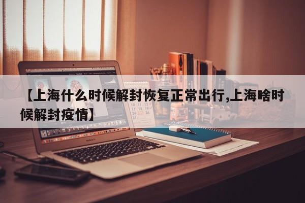 【上海什么时候解封恢复正常出行,上海啥时候解封疫情】