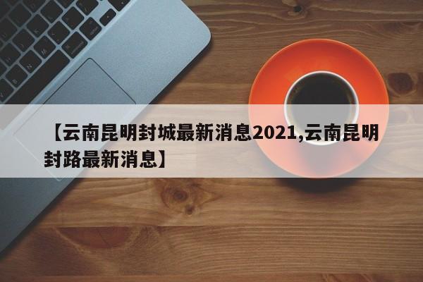 【云南昆明封城最新消息2021,云南昆明封路最新消息】