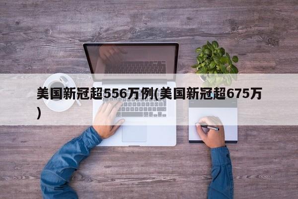 美国新冠超556万例(美国新冠超675万)