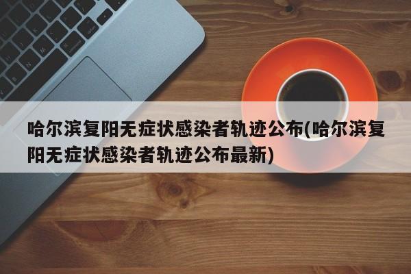 哈尔滨复阳无症状感染者轨迹公布(哈尔滨复阳无症状感染者轨迹公布最新)