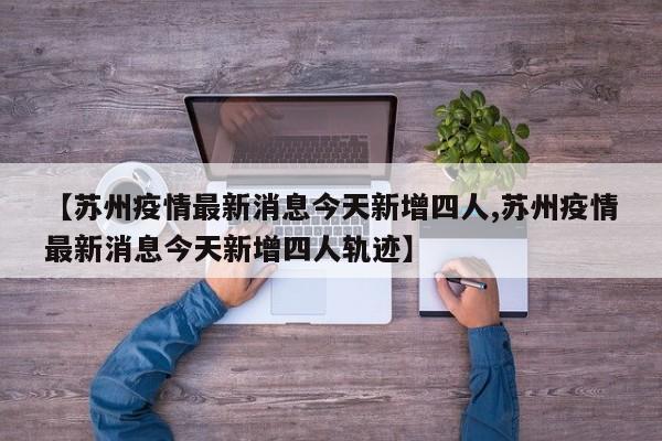 【苏州疫情最新消息今天新增四人,苏州疫情最新消息今天新增四人轨迹】