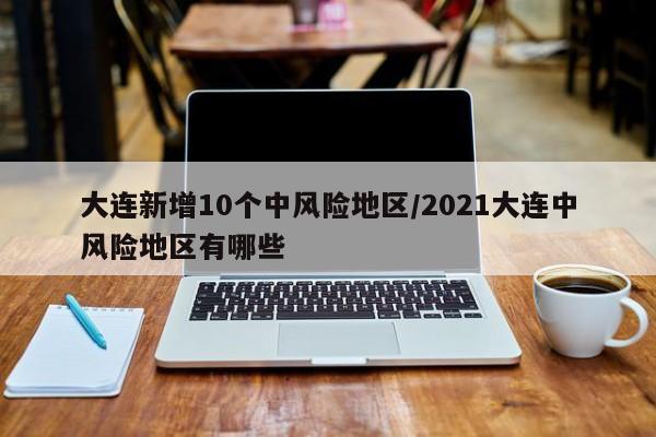 大连新增10个中风险地区/2021大连中风险地区有哪些