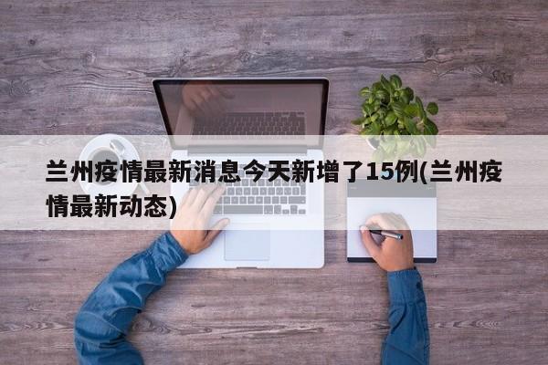 兰州疫情最新消息今天新增了15例(兰州疫情最新动态)
