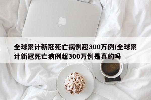 全球累计新冠死亡病例超300万例/全球累计新冠死亡病例超300万例是真的吗