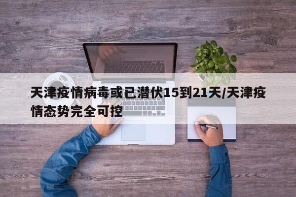 天津疫情病毒或已潜伏15到21天/天津疫情态势完全可控