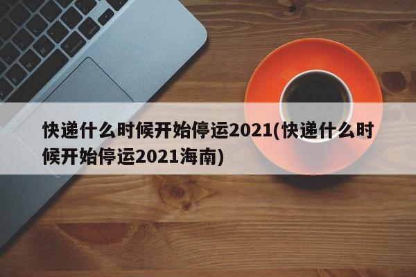 快递什么时候开始停运2021(快递什么时候开始停运2021海南)