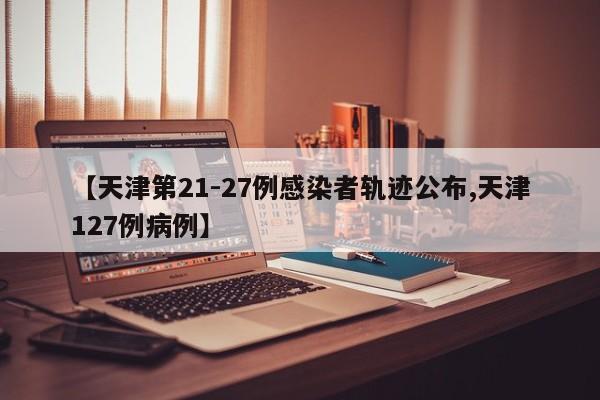 【天津第21-27例感染者轨迹公布,天津127例病例】
