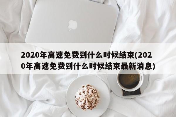 2020年高速免费到什么时候结束(2020年高速免费到什么时候结束最新消息)