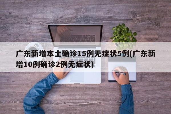 广东新增本土确诊15例无症状5例(广东新增10例确诊2例无症状)