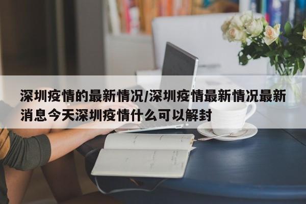 深圳疫情的最新情况/深圳疫情最新情况最新消息今天深圳疫情什么可以解封