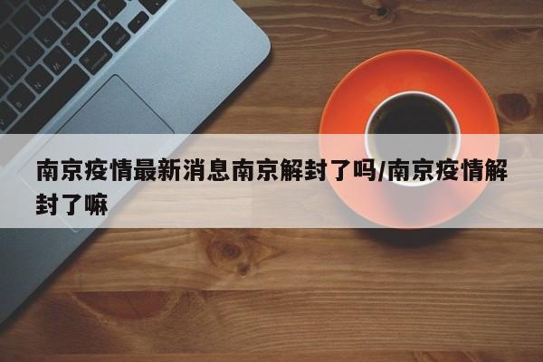 南京疫情最新消息南京解封了吗/南京疫情解封了嘛