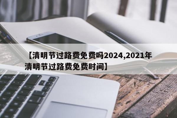 【清明节过路费免费吗2024,2021年清明节过路费免费时间】