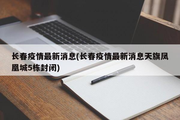长春疫情最新消息(长春疫情最新消息天旗凤凰城5栋封闭)