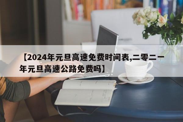 【2024年元旦高速免费时间表,二零二一年元旦高速公路免费吗】