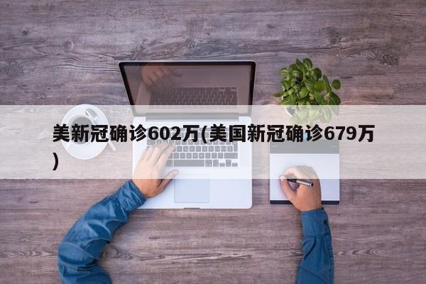美新冠确诊602万(美国新冠确诊679万)