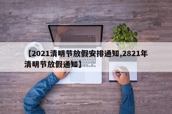 【2021清明节放假安排通知,2821年清明节放假通知】