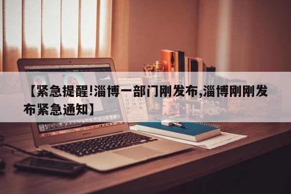 【紧急提醒!淄博一部门刚发布,淄博刚刚发布紧急通知】
