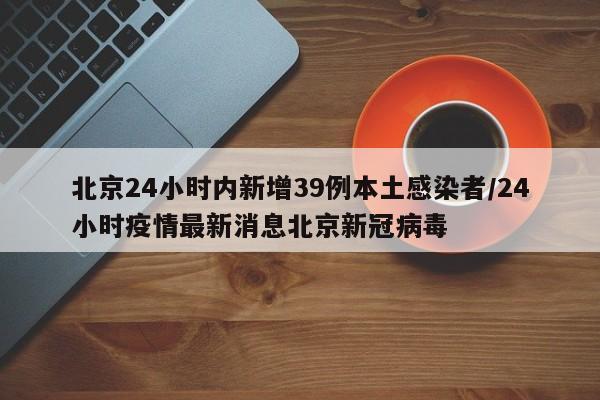 北京24小时内新增39例本土感染者/24小时疫情最新消息北京新冠病毒