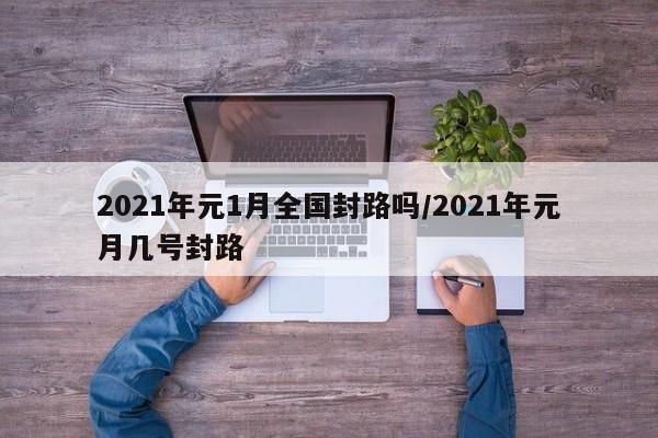 2021年元1月全国封路吗/2021年元月几号封路