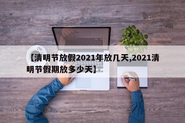 【清明节放假2021年放几天,2021清明节假期放多少天】