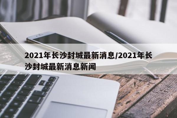 2021年长沙封城最新消息/2021年长沙封城最新消息新闻