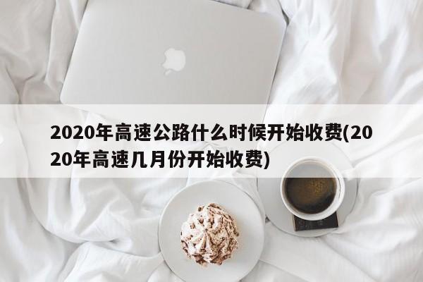 2020年高速公路什么时候开始收费(2020年高速几月份开始收费)