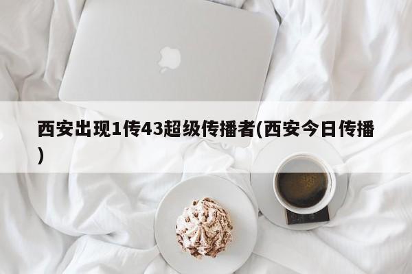西安出现1传43超级传播者(西安今日传播)