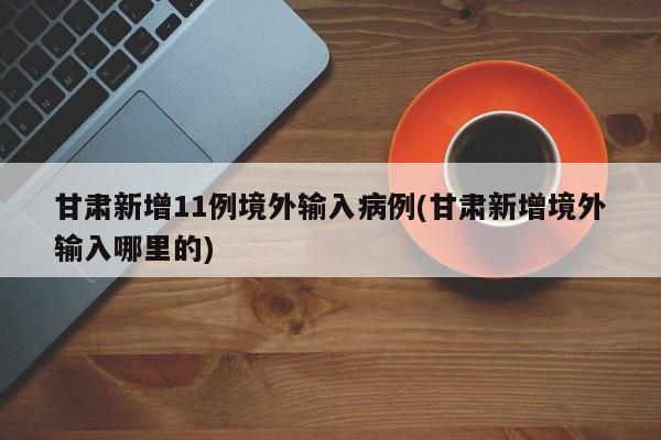 甘肃新增11例境外输入病例(甘肃新增境外输入哪里的)