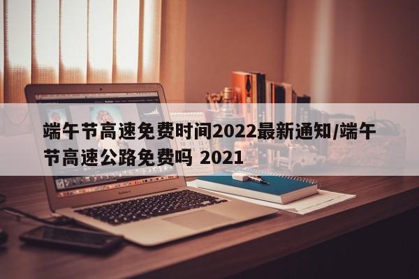 端午节高速免费时间2022最新通知/端午节高速公路免费吗 2021