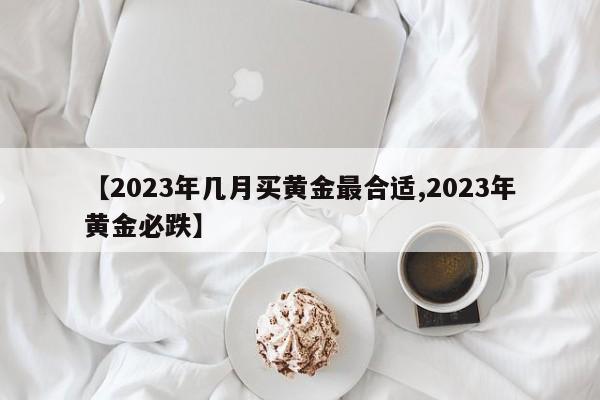 【2023年几月买黄金最合适,2023年黄金必跌】