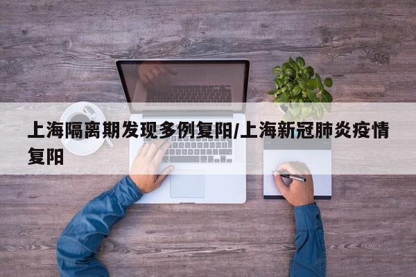 上海隔离期发现多例复阳/上海新冠肺炎疫情复阳