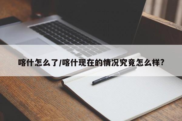 喀什怎么了/喀什现在的情况究竟怎么样?
